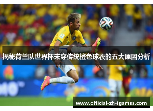 揭秘荷兰队世界杯未穿传统橙色球衣的五大原因分析 揭秘荷兰队世界杯未穿传统橙色球衣的五大原因分析