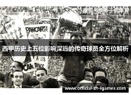 西甲历史上五位影响深远的传奇球员全方位解析 西甲历史上五位影响深远的传奇球员全方位解析