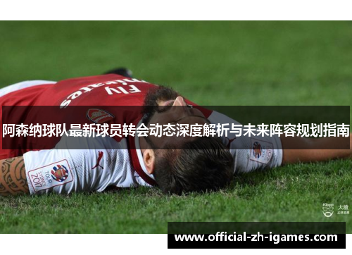 阿森纳球队最新球员转会动态深度解析与未来阵容规划指南