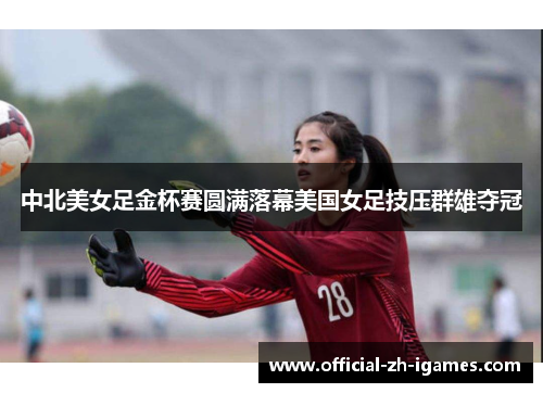 中北美女足金杯赛圆满落幕美国女足技压群雄夺冠 中北美女足金杯赛圆满落幕美国女足技压群雄夺冠
