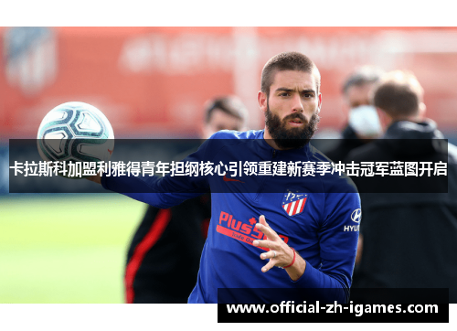 卡拉斯科加盟利雅得青年担纲核心引领重建新赛季冲击冠军蓝图开启 卡拉斯科加盟利雅得青年担纲核心引领重建新赛季冲击冠军蓝图开启
