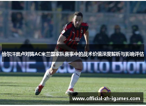 恰尔汗奥卢对阵AC米兰国家队赛事中的战术价值深度解析与影响评估 恰尔汗奥卢对阵AC米兰国家队赛事中的战术价值深度解析与影响评估